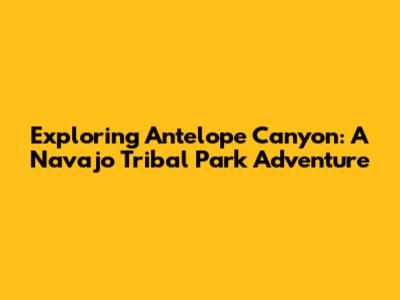 Exploring Antelope Canyon: A Navajo Tribal Park Adventure