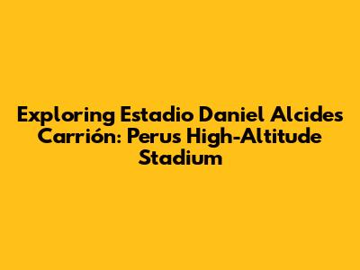 Exploring Estadio Daniel Alcides Carrión: Peru's High-Altitude Stadium