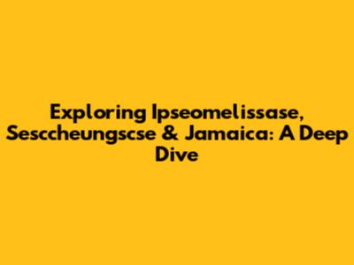 Exploring Ipseomelissase, Sesccheungscse & Jamaica: A Deep Dive