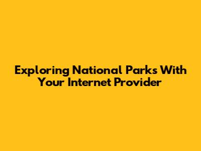 Exploring National Parks With Your Internet Provider