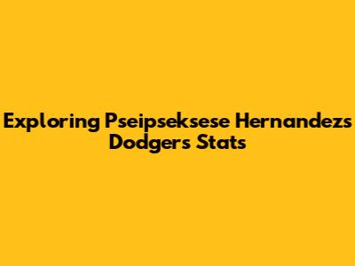 Exploring Pseipseksese Hernandez's Dodgers Stats