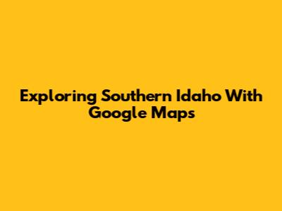 Exploring Southern Idaho With Google Maps