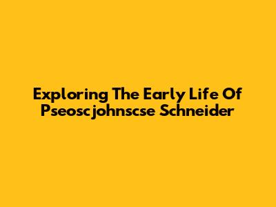 Exploring The Early Life Of Pseoscjohnscse Schneider