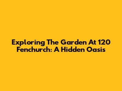 Exploring The Garden At 120 Fenchurch: A Hidden Oasis