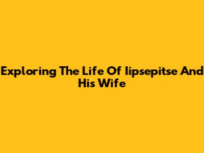 Exploring The Life Of Iipsepitse And His Wife