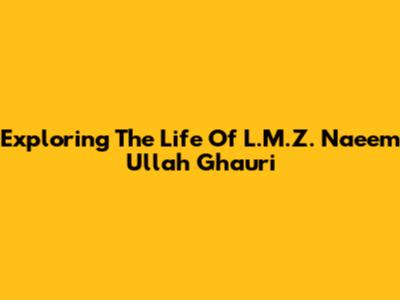 Exploring The Life Of L.M.Z. Naeem Ullah Ghauri