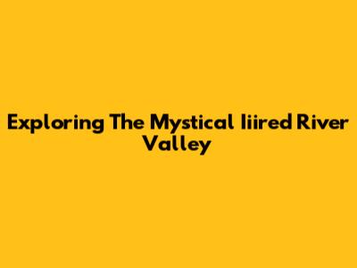 Exploring The Mystical Iiired River Valley