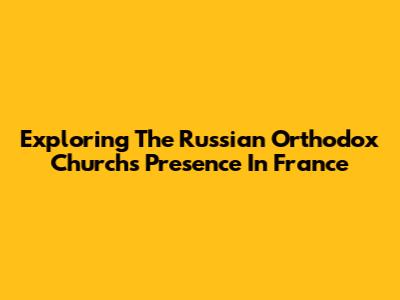 Exploring The Russian Orthodox Church's Presence In France