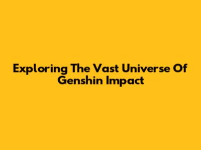 Exploring The Vast Universe Of Genshin Impact