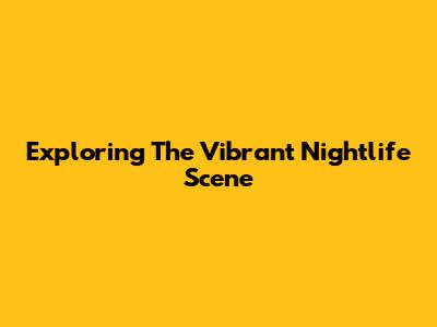 Exploring The Vibrant Nightlife Scene