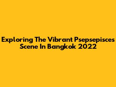 Exploring The Vibrant Psepsepisces Scene In Bangkok 2022