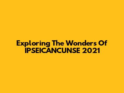 Exploring The Wonders Of IPSEICANCUNSE 2021