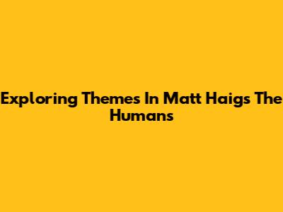 Exploring Themes In Matt Haig's "The Humans"