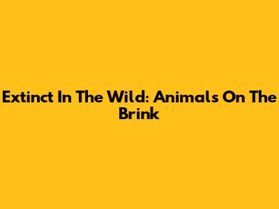 Extinct In The Wild: Animals On The Brink