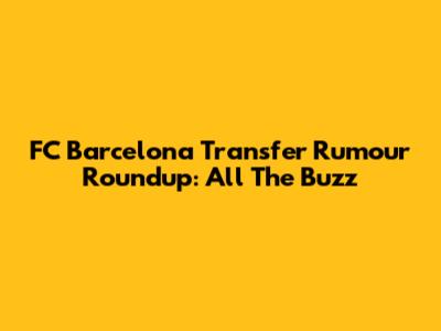 FC Barcelona Transfer Rumour Roundup: All The Buzz