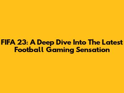 FIFA 23: A Deep Dive Into The Latest Football Gaming Sensation