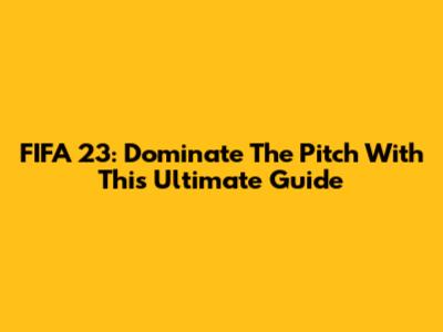FIFA 23: Dominate The Pitch With This Ultimate Guide