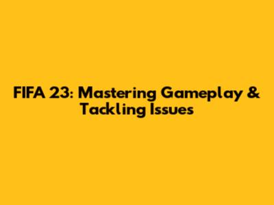 FIFA 23: Mastering Gameplay & Tackling Issues