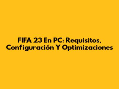 FIFA 23 En PC: Requisitos, Configuración Y Optimizaciones