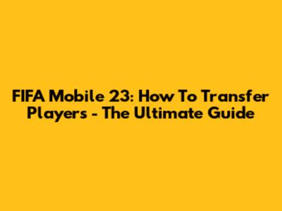 FIFA Mobile 23: How To Transfer Players - The Ultimate Guide
