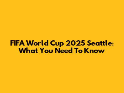 FIFA World Cup 2025 Seattle: What You Need To Know