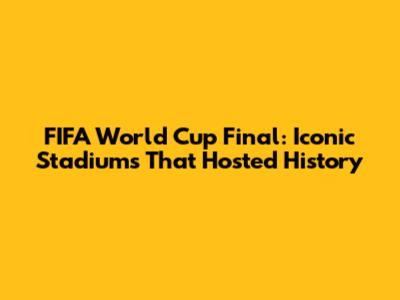 FIFA World Cup Final: Iconic Stadiums That Hosted History