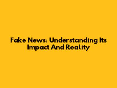 Fake News: Understanding Its Impact And Reality