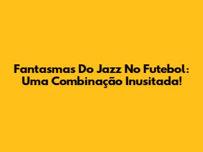 Fantasmas Do Jazz No Futebol: Uma Combinação Inusitada!