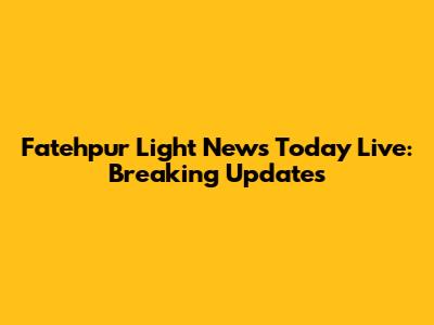 Fatehpur Light News Today Live: Breaking Updates