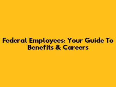 Federal Employees: Your Guide To Benefits & Careers