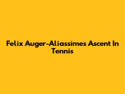 Felix Auger-Aliassime's Ascent In Tennis