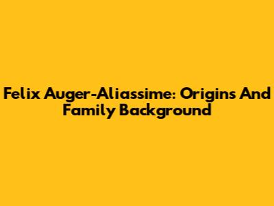 Felix Auger-Aliassime: Origins And Family Background