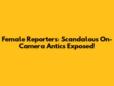 Female Reporters: Scandalous On-Camera Antics Exposed!