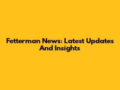 Fetterman News: Latest Updates And Insights