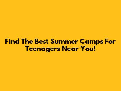 Find The Best Summer Camps For Teenagers Near You!