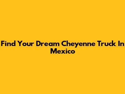 Find Your Dream Cheyenne Truck In Mexico