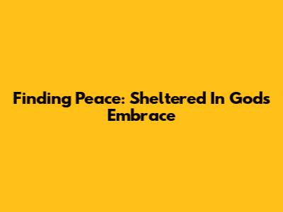 Finding Peace: Sheltered In God's Embrace
