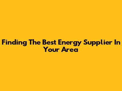 Finding The Best Energy Supplier In Your Area