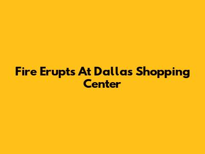 Fire Erupts At Dallas Shopping Center