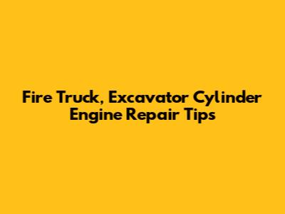 Fire Truck, Excavator Cylinder Engine Repair Tips