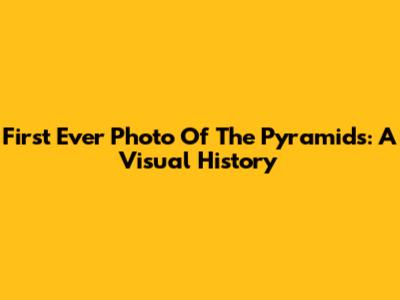 First Ever Photo Of The Pyramids: A Visual History
