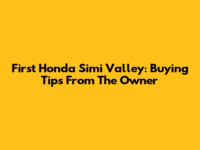 First Honda Simi Valley: Buying Tips From The Owner