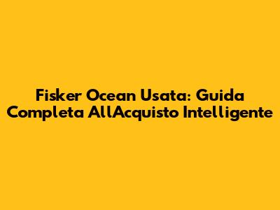 Fisker Ocean Usata: Guida Completa All'Acquisto Intelligente