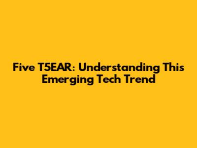 Five T5EAR: Understanding This Emerging Tech Trend