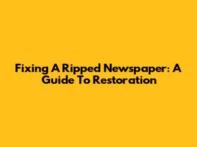 Fixing A Ripped Newspaper: A Guide To Restoration