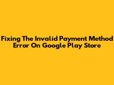 Fixing The 'Invalid Payment Method' Error On Google Play Store