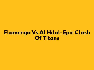 Flamengo Vs Al Hilal: Epic Clash Of Titans