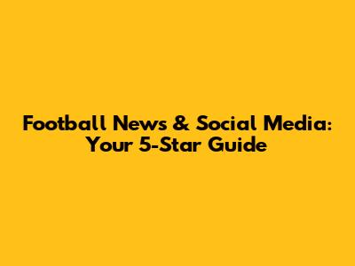 Football News & Social Media: Your 5-Star Guide