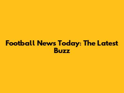 Football News Today: The Latest Buzz