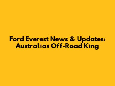 Ford Everest News & Updates: Australia's Off-Road King